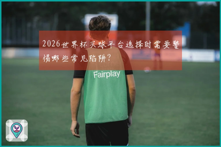 2026世界杯买球平台选择时需要警惕哪些常见陷阱？