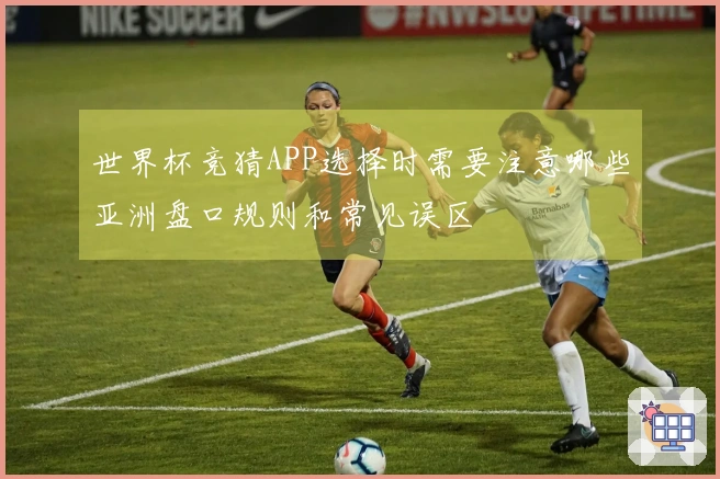 世界杯竞猜APP选择时需要注意哪些亚洲盘口规则和常见误区