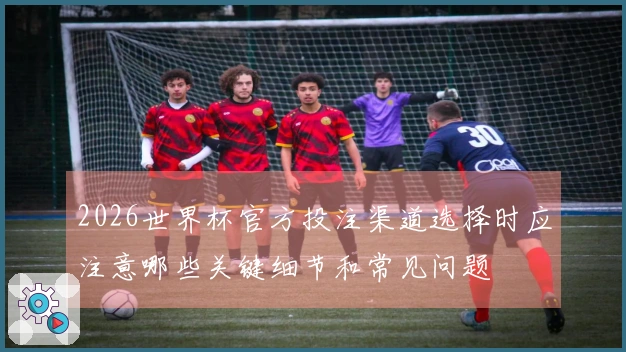 2026世界杯官方投注渠道选择时应注意哪些关键细节和常见问题
